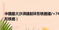 中國最大沙漠建起環形鐵路建/+74(中國最大沙漠建起環形鐵路)