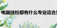 電腦技校都有什么專業適合男孩(電腦技校)