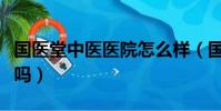 國醫堂中醫醫院怎么樣(國醫堂中醫門診靠譜嗎)