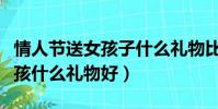 情人節送女孩子什么禮物比較好(情人節送女孩什么禮物好)