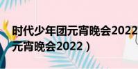 時代少年團元宵晚會2022幾點(時代少年團元宵晚會2022)