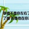 幸福不是你左右了他 而是他在你左右（關于幸福不是你左右了他 而是他在你左右介紹）