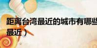 距離臺灣最近的城市有哪些(臺灣離哪個城市最近)