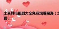 土耳其電視劇大全免費觀看黑海(土耳其電視劇大全免費觀看)