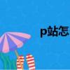 p站怎么進手機（p站怎么進）