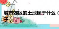 城市郊區的土地屬于什么(城市郊區的土地屬于)