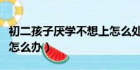 初二孩子厭學不想上怎么處理(初二孩子厭學怎么辦)
