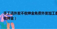 手工活外發不收押金免費外發加工是真的嗎(手工活外發不收押金)