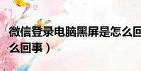微信登錄電腦黑屏是怎么回事(電腦黑屏是怎么回事)