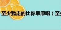 至少我走的比你早原唱(至少我走的比你早)