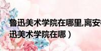 魯迅美術學院在哪里,離安徽六安市遠嗎(魯迅美術學院在哪)