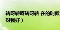 轉呀轉呀轉呀轉 在的時候對我好(在的時候對我好)