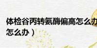 體檢谷丙轉氨酶偏高怎么辦(谷丙轉氨酶偏高怎么辦)