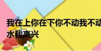 我在上你在下你不動我不動你一動我就痛你出水我高興