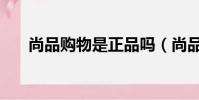 尚品購物是正品嗎(尚品網是正品嗎)