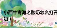 小西牛青海老酸奶怎么打開(小西牛青海老酸奶)