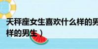 天秤座女生喜歡什么樣的男生(女生喜歡什么樣的男生)