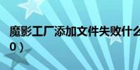 魔影工廠添加文件失敗什么原因(魔影工廠2 0)