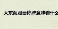 大東海股票停牌意味著什么(大東海股票)