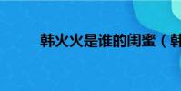 韓火火是誰的閨蜜(韓火火是誰)