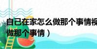 自己在家怎么做那個事情視頻(自己在家怎么做那個事情)