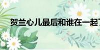 賀蘭心兒最后和誰在一起了(賀蘭心兒)
