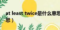 at least twice是什么意思(twice是什么意思)