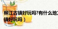 柳江古鎮好玩嗎?有什么地方好耍的?(柳江古鎮好玩嗎)