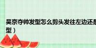 吳京奪帥發型怎么剪頭發往左邊還是往右邊去(吳京奪帥發型)