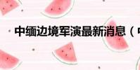 中緬邊境軍演最新消息(中緬邊境軍演)