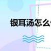 銀耳湯怎么做好吃視頻（銀耳湯怎么做）