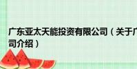 廣東亞太天能投資有限公司(關于廣東亞太天能投資有限公司介紹)