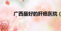 廣西最好的肝癌醫院(肝癌醫院)