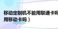 移動定制機不能用聯通卡嗎(聯通定制機可以用移動卡嗎)