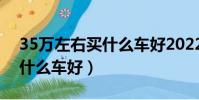 35萬左右買什么車好2022年(3 5萬左右買什么車好)