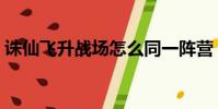 誅仙飛升戰場怎么同一陣營(誅仙飛升戰場)