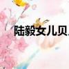 陸毅女兒貝兒三觀正嗎（陸毅女兒貝兒）