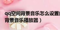 qq空間背景音樂怎么設置自動播放(qq空間背景音樂播放器)
