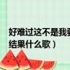 好難過這不是我要的結果什么歌抖音（好難過這不是我要的結果什么歌）