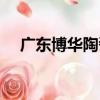 廣東博華陶瓷（關于廣東博華陶瓷介紹）