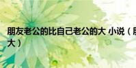 朋友老公的比自己老公的大 小說(朋友老公的比自己老公的大)