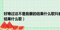 好難過這不是我要的結果什么歌抖音(好難過這不是我要的結果什么歌)