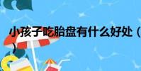 小孩子吃胎盤有什么好處(吃胎盤有什么好處)