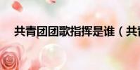共青團團歌指揮是誰(共青團團歌指揮)