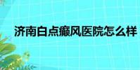 濟南白點癲風醫院怎么樣(濟南白癜風)