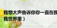 我想大聲告訴你你一直在我世界里(你一直在我世界里)