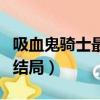 吸血鬼騎士最后結局怎么樣（吸血鬼騎士最后結局）