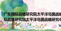 廣東國際戰略研究院太平洋島國戰略研究中心(關于廣東國際戰略研究院太平洋島國戰略研究中心介紹)