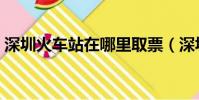深圳火車站在哪里取票(深圳火車站在哪里)