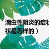 滴蟲性陰炎的癥狀是怎樣的怎么治療,偏方（滴蟲性陰炎的癥狀是怎樣的）